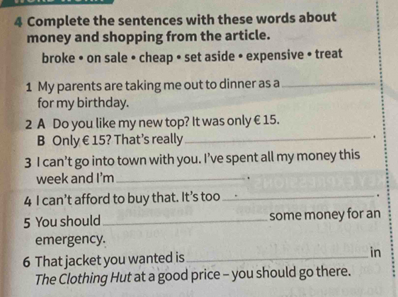 Complete the sentences with these words about 
money and shopping from the article. 
broke • on sale • cheap • set aside • expensive • treat 
1 My parents are taking me out to dinner as a_ 
for my birthday. 
2 A Do you like my new top? It was only €15. 
B Only € 15? That’s really_ . 
3 I can’t go into town with you. I’ve spent all my money this 
week and I'm_ 
. 
4 I can’t afford to buy that. It’s too_ 
. 
5 You should _some money for an 
emergency. 
6 That jacket you wanted is _in 
The Clothing Hut at a good price - you should go there.