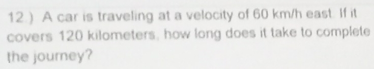 12.) A car is traveling at a velocity of 60 km/h east. If it 
covers 120 kilometers, how long does it take to complete 
the journey?