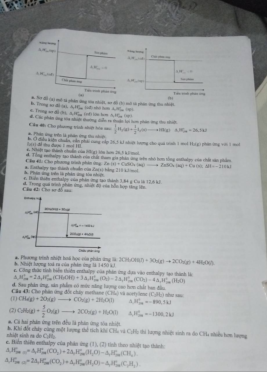 Xông lượng
Δ, H,,,(sp) San phim Năng lượng
A. HLicd Chat phim ing
△ ,H_(2n)°>0
△ H_ =0
A. H.,, (cd ) H_200(sp)
Chút phan ứng
   
San phim
Tiên trình phản ứng
(a) Tiền trình phản ứng
(b)
a. Sơ đồ (a) mô tả phản ứng tỏa nhiệt, sơ đồ (b) mô tả phản ứng thu nhiệt.
b. Trong sơ đồ (a),△ _fH_(291)° (cđ) nhỏ hơn △ _fH_(2=)° (Sp 1
c. Trong sơ đồ (b),△ _fH_(291)° (cd) lớn hơn △ _fH_(2ss)° (sp).
d. Các phản ứng tỏa nhiệt thường diễn ra thuận lợi hơn phản ứng thu nhiệt
Câu 40: Cho phương trình nhiệt hóa sau:  1/2 H_2(g)+ 1/2 I_2(s)to HI(g)△ ,H_(201)°=26,5kJ
a. Phản ứng trên là phản ứng thu nhiệt.
b. Ở điều kiện chuẩn, cần phải cung cấp 26,5 kJ nhiệt lượng cho quá trình 1 mol H g) phản ứng với 1 mol
I₂(s) để thu được 1 mol HI.
c. Nhiệt tạo thành chuẩn của HI(g) lớn hơn 26,5 kJ/mol.
d. Tổng enthalpy tạo thành của chất tham gia phản ứng trên nhỏ hơn tổng enthalpy của chất sản phẩm.
Câu 41: Cho phương trình phản ứng: Zn(s)+CuSO_4(aq)to ZnSO_4(aq)+Cu(s);Delta H=-210kJ
a. Enthalpy tạo thành chuẩn của Zn(s) bảng 210 kJ/mol.
b. Phản ứng trên là phản ứng tỏa nhiệt.
c. Biến thiên enthalpy của phản ứng tạo thành 3,84 g Cu là 12,6 kJ.
d. Trong quá trình phản ứng, nhiệt độ của hỗn hợp tăng lên
Câu 42: Cho sơ đồ sau:
a. Phương trình nhiệt hoá học của phản ứng là:
b. Nhiệt lượng toả ra của phản ứng là 1450 kJ. 2CH_3OH(l)+3O_2(g)to 2CO_2(g)+4H_2O(l).
c. Công thức tính biển thiên enthalpy của phản ứng dựa vào enthalpy tạo thành là:
^ H_(298)^(0_298)=2△ =2△ _fH_(298)^(_)H_2)(CH_3OH)+3△ _fH_(298)^o(O_2)-2△ _fH_(298)^o(CO_2)-4△ _fH_(298)^o(H_2O)
d. Sau phản ứng, sản phẩm có mức năng lượng cao hơn chất ban đầu.
Câu 43: Cho phản ứng đốt cháy methane (CH₄) và acetylene (C_2H_2) như sau:
(1) CH_4(g)+2O_2(g)to CO_2(g)+2H_2O(l) ∆, H_(298)^0=-890,5kJ
(2) C_2H_2(g)+ 5/2 O_2(g)to 2CO_2(g)+H_2O(l) 4 H_(298)^0=-1300,2kJ
a. Cả hai phản ứng trên đều là phản ứng tỏa nhiệt.
b. Khi đốt cháy cùng một lượng thể tích khí t CH_4 và C_2H_2 thì lượng nhiệt sinh ra do CH4 nhiều hơn lượng
nhiệt sinh ra do C_2H_2.
c. Biến thiên enthalpy của phản ứng (1), (2) tính theo nhiệt tạo thành:
△ _rH_(298(I))°=△ _rH_(298)°(CO_2)+2△ _rH_(298)°(H_2O)-△ _rH_(298)°(CH_4).
△ _rH_(298(2))°=2△ _fH_(298)°(CO_2)+△ _fH_(298)°(H_2O)-△ _fH_(298)°(C_2H_2).