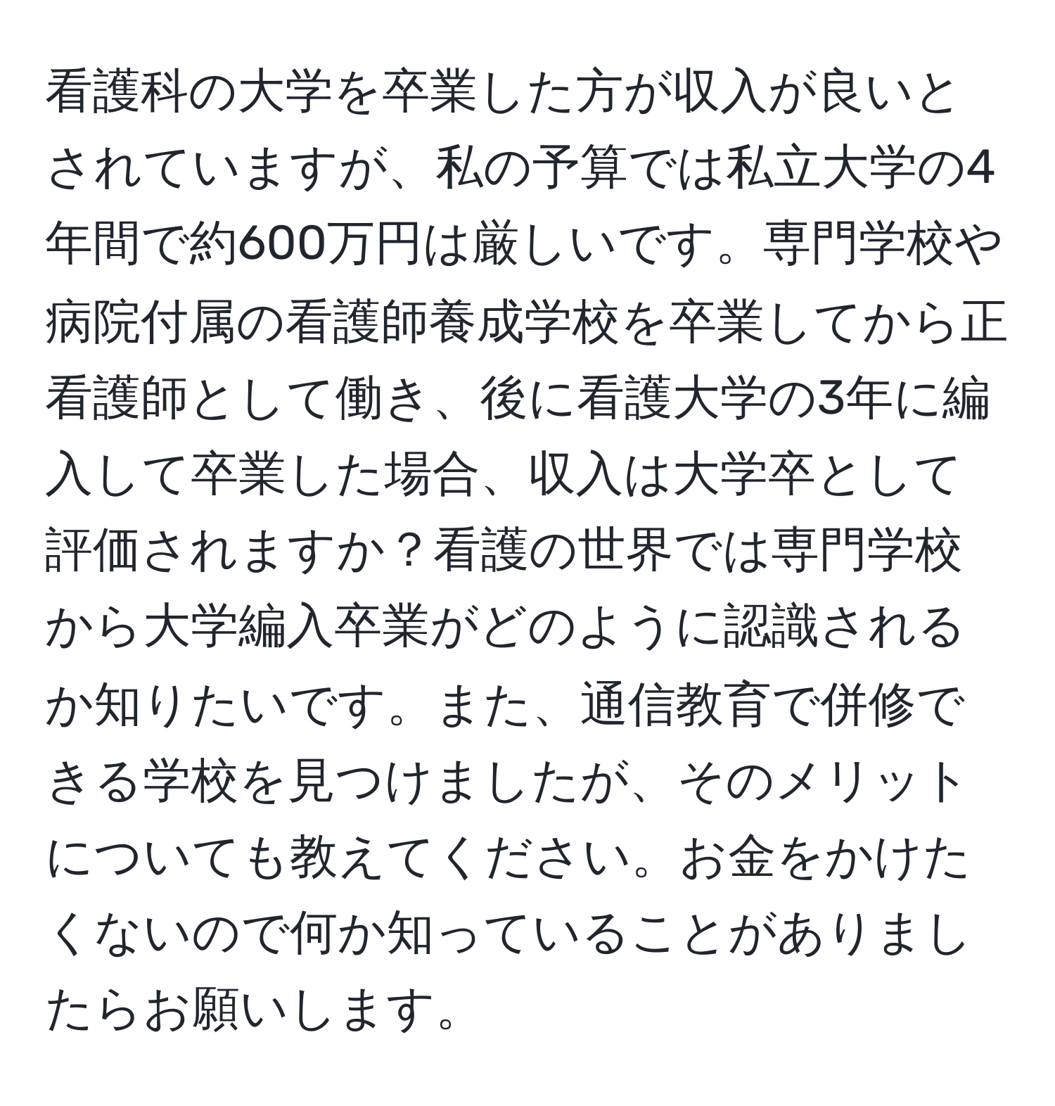 看護科の大学を卒業した方が収入が良いとされていますが、私の予算では私立大学の4年間で約600万円は厳しいです。専門学校や病院付属の看護師養成学校を卒業してから正看護師として働き、後に看護大学の3年に編入して卒業した場合、収入は大学卒として評価されますか？看護の世界では専門学校から大学編入卒業がどのように認識されるか知りたいです。また、通信教育で併修できる学校を見つけましたが、そのメリットについても教えてください。お金をかけたくないので何か知っていることがありましたらお願いします。