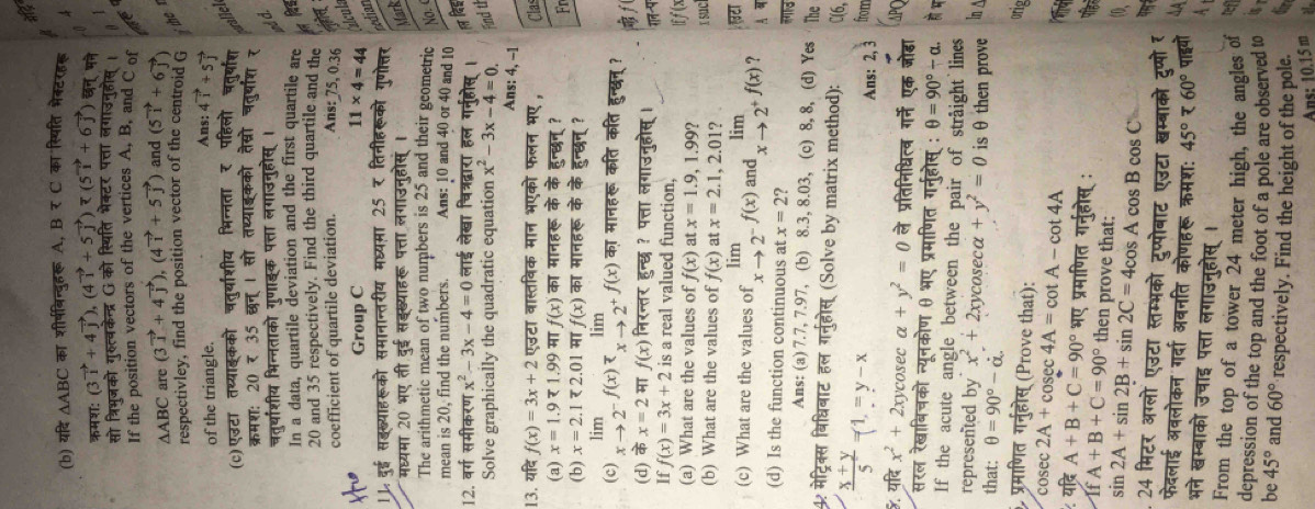 at
(b) यदि △ ABC का शीर्षबिन्दुहरू A, B र C का स्पिति भेक्टरह्ू
ऋमश: (3vector i+4vector j),(4vector i+5vector j)=(5vector i+6vector j) छन् मने
सो त्रिभूजको गुर्त्वकेन्द्र G को स्थिति भेक्टर पत्ता लगाउनुहोस। a
If the position vectors of the vertices A, B, and C of
△ ABC are (3vector i+4vector j),(4vector i+5vector j) and (5vector i+6vector j)
respectivley, find the position vector of the centroid G
of the triangle.
Ans: 4vector i+5vector j
(c)एउटा तथ्याॉकको चतु्याशीय भिन्नता र पहिलो चतु्षाश alle
कम श: 20735overline 637 । सो तथ्याइकको तेस्रो चतुरषाश र
चतर्थाशीय भिन्नताको गुणाइक पत्ता लगाउनुहोस्। ind d.
In a data, quartile deviation and the first quartile are
20 and 35 respectively. Find the third quartile and the
coefficient of quartile deviation. Ans: 75, 0.36
Group C 11* 4=44 Álcula
* सॉख्याहरूको समानान्तरीय मध्यमा 25 र तिनीहरूको गुणोत्तर
cedian
मध्यमा 20 भए ती दुई सझख्याहरू पत्ता लगाउनुहोसं । Mark
The arithmetic mean of two numbers is 25 and their geometric No. 
mean is 20, find the numbers. Ans: 10 and 40 or 40 and 10
12. वर्ग समीकरण x^2-3x-4=0 लाई लेखा चित्रद्वारा हल गनुहोस्।
Solve graphically the quadratic equation x^2-3x-4=0. fnd th
Ans: 4, -1
13. यदि f(x)=3x+2 एउटा वास्तविक मान भएको फलन भए , Clas
(a) x=1.971.99 मा f(x) का मानहरू के के हुन्छन् ? Fr
(b) x=2.1<2.01 मा f(x) का मानहरू के के हुन्छन् ?
lim lim
(c) xto 2^(-f(x))x_xto 2^(+f(x)) का मानहरू कति कति हुन्द्न् ?
(d) के x=2 म f(x) निरन्तर हुन्छ ? पत्ता लगाउनुहोस् ।  f(
गन-प
If f(x)=3x+2 is a real valued function, lff(x
(a) What are the values of f(x) at x=1.9,1.99?
(b) What are the values of f(x) at x=2.1,2.01? ISuC
टा
(c) What are the values of limlimits _xto 2^-f(x) and limlimits _xto 2^+f(x) ?
(d) Is the function continuous at x=2° id
Ans: (a) 7.7, 7.97, (b) 8.3, 8.03, (c) 8, 8, (d) Yes The
4 मेट्रिक्स बिधिबाट हल गर्नुहोस् (Solve by matrix method): C(6,
 (x+y)/5  =1,=y-x
Ans: 2, 3 from
&. यदि x^2+2xy cosec alpha +y^2=0 ले प्रतिनिधित्व गर्ने एक जोडा APQ
सरल रेखाबिचको न्यूनकोण θ भए प्रमाणित गर्नहोस् : θ =90°-alpha . ह भ
If the acute angle between the pair of straight lines
represented by x^2+2x xycose a+y^2=0 isθ then prove 6
that: θ =90°-dot alpha .
प्रमाणित गर्नुहोस् (Prove that):
or
cosec 2A+cosec 4A=cot A-cot 4A
यदि A+B+C=90° भए प्रमाणित गर्नुहोस् :
IfA+B+C=90° then prove that:
sin 2A+sin 2B+sin 2C=4cos Acos Bcos C
24 मिटर अग्लो एउटा स्तम्भको टुप्पोबाट एउटा खम्बाको टुप्पोर
फेदलाई अवलोकन गर्दा अबनति कोणहरू क्रमश: 45°760° पाइयो
भने खम्बाको उचाइ पत्ता लगाउनुहोस् ।
From the top of a tower 24 meter high, the angles of
depression of the top and the foot of a pole are observed to
be 45° and 60° respectively. Find the height of the pole.
Ans: 10.15m