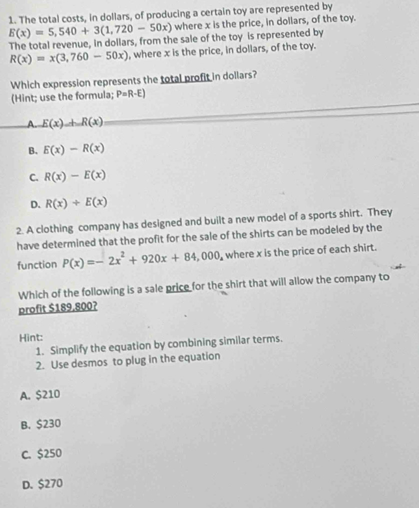 The total costs, in dollars, of producing a certain toy are represented by
E(x)=5,540+3(1,720-50x) where x is the price, in dollars, of the toy.
The total revenue, in dollars, from the sale of the toy is represented by
R(x)=x(3,760-50x) , where x is the price, in dollars, of the toy.
Which expression represents the total profit in dollars?
(Hint; use the formula; P=R-E)
A. E(x)_ +R(x)
B. E(x)-R(x)
C. R(x)-E(x)
D. R(x)/ E(x)
2. A clothing company has designed and built a new model of a sports shirt. They
have determined that the profit for the sale of the shirts can be modeled by the
function P(x)=-2x^2+920x+84,000_a where x is the price of each shirt.
Which of the following is a sale price for the shirt that will allow the company to
profit $189.800?
Hint:
1. Simplify the equation by combining similar terms.
2. Use desmos to plug in the equation
A. $210
B. $230
C. $250
D. $270