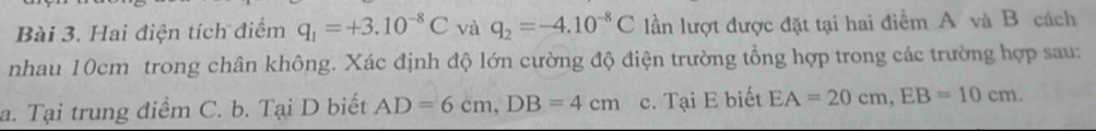 Hai điện tích điểm q_1=+3.10^(-8)C và q_2=-4.10^(-8)C lần lượt được đặt tại hai điểm A và B cách
nhau 10cm trong chân không. Xác định độ lớn cường độ điện trường tổng hợp trong các trường hợp sau:
a. Tại trung điểm C. b. Tại D biết AD=6cm, DB=4cm c. Tại E biết EA=20cm, EB=10cm.