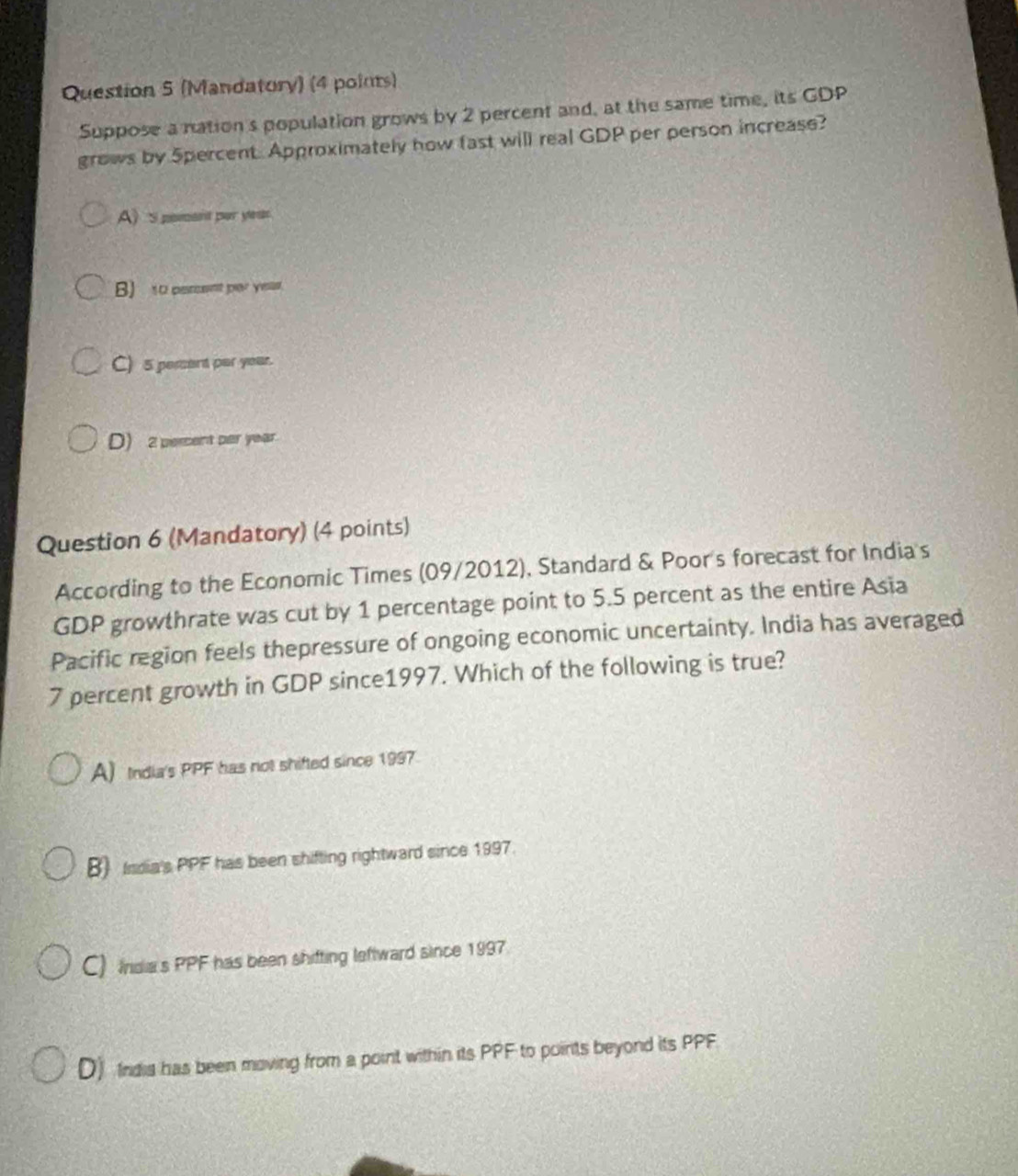 (Mandatory) (4 points)
Suppose a nation's population grows by 2 percent and, at the same time, its GDP
grows by 5percent. Approximately how fast will real GDP per person increase?
A) s poment par ye.
B) to percent par yeas.
C) 5 pement par year.
D) 2 percent per year
Question 6 (Mandatory) (4 points)
According to the Economic Times (09/2012), Standard & Poor's forecast for India's
GDP growthrate was cut by 1 percentage point to 5.5 percent as the entire Asia
Pacific region feels thepressure of ongoing economic uncertainty. India has averaged
7 percent growth in GDP since1997. Which of the following is true?
A) India's PPF has not shifted since 1997
B) India's PPF has been shifting rightward since 1997.
C) Indias PPF has been shifting leftward since 1997.
D) Indis has been moving from a point within its PPF to points beyond its PPF