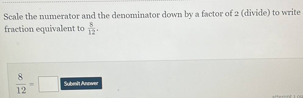 Scale the numerator and the denominator down by a factor of 2 (divide) to write 
fraction equivalent to  8/12 .
 8/12 =□ Submit Answer 
attempt 1 ou