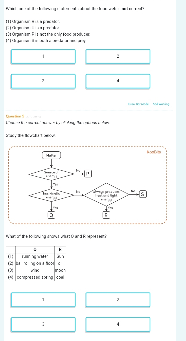 Which one of the following statements about the food web is not correct?
(1) Organism R is a predator.
(2) Organism U is a predator.
(3) Organism P is not the only food producer.
(4) Organism S is both a predator and prey.
1
2
3
4
Draw Bar Model Add Working
Question 5 (ID 10125672)
Choose the correct answer by clicking the options below.
Study the flowchart below.
s
What of the following shows what Q and R represent?
1
2
3
4