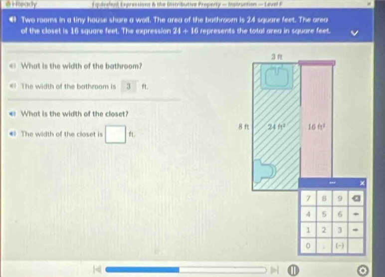 # Heady  Equavalent Expressions & the bistritutive Property — Instruction — Lovel F
@ Two rooms in a tiny house share a wall. The area of the bathroom is 24 square feet. The area
of the closet is 16 square feet. The expression 21+16 represents the total area in square feet.
_
What is the width of the bathroom?
《 The width of the bathroom is 3 ft.
_
< What is the width of the closet?
# The width of the closet is  □ f