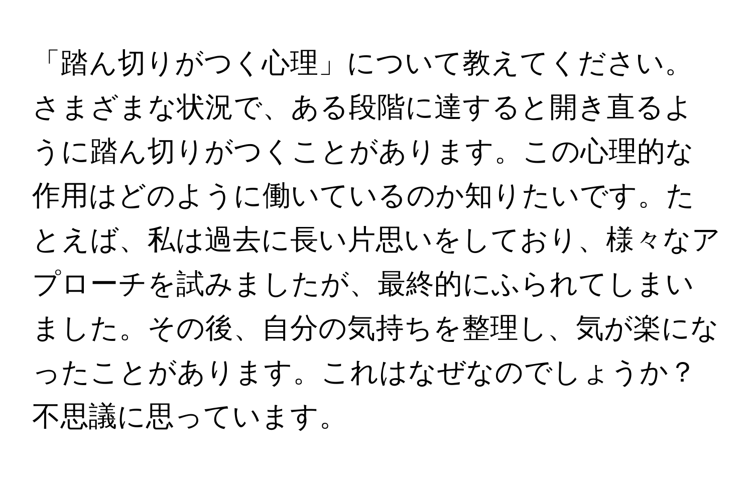 「踏ん切りがつく心理」について教えてください。さまざまな状況で、ある段階に達すると開き直るように踏ん切りがつくことがあります。この心理的な作用はどのように働いているのか知りたいです。たとえば、私は過去に長い片思いをしており、様々なアプローチを試みましたが、最終的にふられてしまいました。その後、自分の気持ちを整理し、気が楽になったことがあります。これはなぜなのでしょうか？不思議に思っています。