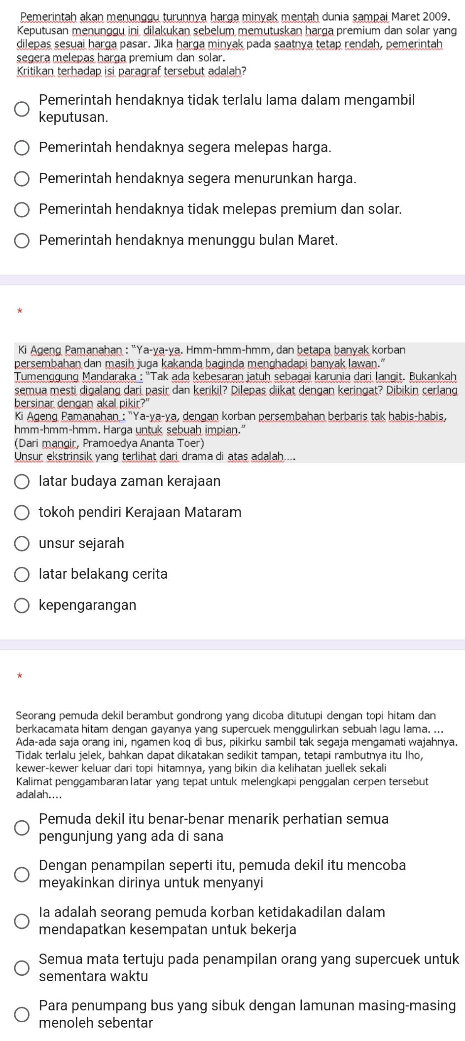 Pemerintah akan menunggu turunnya harga minyak mentah dunia sampai Maret 2009.
Keputusan menunggu ini dilakukan sebelum memutuskan harga premium dan solar yang
dilepas sesuai harga pasar. Jika harga minyak pada saatnya tetap rendah, pemerintah
segera melepas harga premium dan solar.
Kritikan terhadap isi paragraf tersebut adalah?
Pemerintah hendaknya tidak terlalu lama dalam mengambil
keputusan.
Pemerintah hendaknya segera melepas harga.
Pemerintah hendaknya segera menurunkan harga.
Pemerintah hendaknya tidak melepas premium dan solar.
Pemerintah hendaknya menunggu bulan Maret.
Ki Ageng Pamanahan : "Ya-ya-ya. Hmm-hmm-hmm, dan betapa banyak korban
persembahan dan masih juga kakanda baginda menghadapi banyak lawan.”
Tumenggung Mandaraka : ''Tak ada kebesaran jatuh sebagai karunia dari langit. Bukankah
semua mesti digalang dari pasir dan kerikil? Dilepas diikat dengan keringat? Dibikin cerlang
bersinar dengan akal pikir?"
Ki Ageng Pamanahan : 'Ya-ya-ya, dengan korban persembahan berbaris tak habis-habis,
hmm-hmm-hmm. Harga untuk sebuah impian."
(Dari mangir, Pramoedya Ananta Toer)
Unsur ekstrinsik yang terlihat dari drama di atas adalah....
latar budaya zaman kerajaan
tokoh pendiri Kerajaan Mataram
unsur sejarah
latar belakang cerita
kepengarangan
*
Seorang pemuda dekil berambut gondrong yang dicoba ditutupi dengan topi hitam dan
berkacamata hitam dengan gayanya yang supercuek menggulirkan sebuah lagu lama. ...
Ada-ada saja orang ini, ngamen koq di bus, pikirku sambil tak segaja mengamati wajahnya.
Tidak terlalu jelek, bahkan dapat dikatakan sedikit tampan, tetapi rambutnya itu lho,
kewer-kewer keluar dari topi hitamnya, yang bikin dia kelihatan juellek sekali
Kalimat penggambaran latar yang tepat untuk melengkapi penggalan cerpen tersebut
adalah....
Pemuda dekil itu benar-benar menarik perhatian semua
pengunjung yang ada di sana
Dengan penampilan seperti itu, pemuda dekil itu mencoba
meyakinkan dirinya untuk menyanyi
Ia adalah seorang pemuda korban ketidakadilan dalam
mendapatkan kesempatan untuk bekerja
Semua mata tertuju pada penampilan orang yang supercuek untuk
sementara waktu
Para penumpang bus yang sibuk dengan lamunan masing-masing
menoleh sebentar