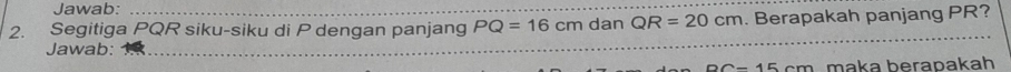 Jawab: 
2. Segitiga PQR siku-siku di P dengan panjang PQ=16cm dan QR=20cm. Berapakah panjang PR? 
Jawab:
DC-15cm maka berapakah