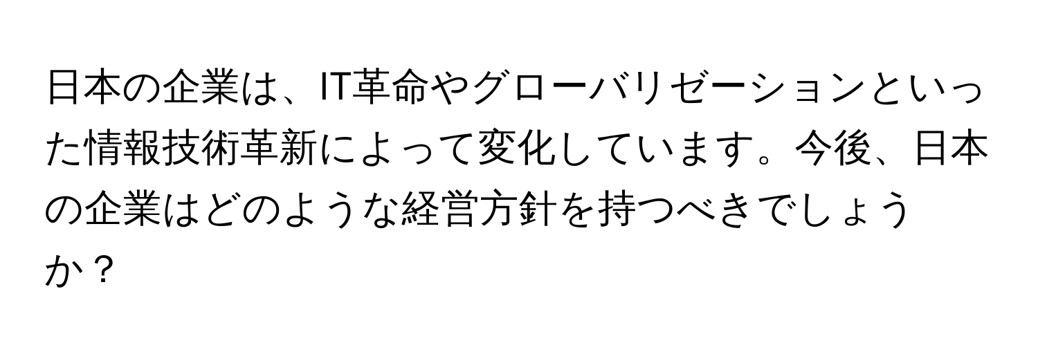 日本の企業は、IT革命やグローバリゼーションといった情報技術革新によって変化しています。今後、日本の企業はどのような経営方針を持つべきでしょうか？