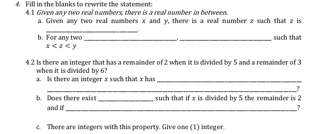 Fill in the blanks to rewrite the statement: 
4.1 Given any two real numbers, there is a real number in between. 
a. Given any two real numbers x and y, there is a real number z such that z is 
_ 1
b. For any two __such that
x
4.2 Is there an integer that has a remainder of 2 when it is divided by 5 and a remainder of 3
when it is divided by 6? 
a. Is there an integer x such that x has_ 
_? 
b. Does there exist _such that if x is divided by 5 the remainder is 2
and if_ ? 
c. There are integers with this property. Give one (1) integer.