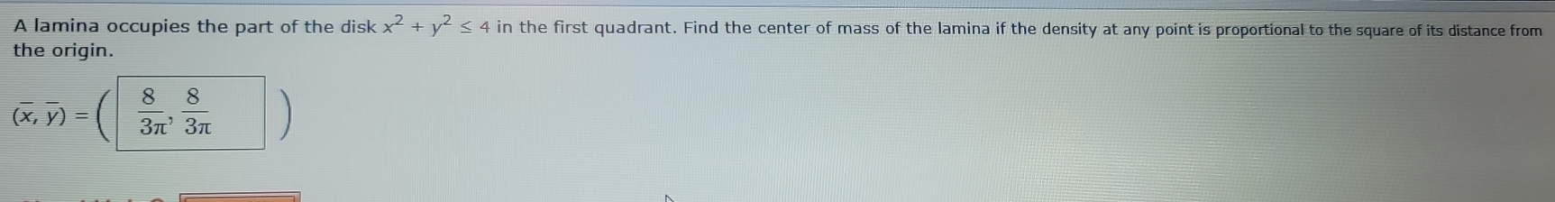 A lamina occupies the part of the disk x^2+y^2≤ 4 in the first quadrant. Find the center of mass of the lamina if the density at any point is proportional to the square of its distance from 
the origin.
overline (overline x,overline y)=  8/3π  ,  8/3π  