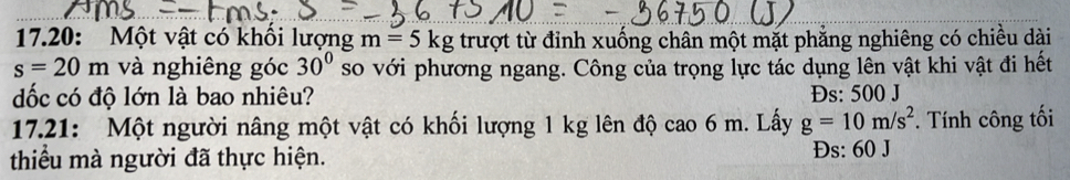 17.20: Một vật có khổi lượng m=5kg trượt từ đỉnh xuống chân một mặt phẳng nghiêng có chiều dài
s=20m và nghiêng góc 30° so với phương ngang. Công của trọng lực tác dụng lên vật khi vật đi hết
dốc có độ lớn là bao nhiêu? Đs: 500 J
17.21: Một người nâng một vật có khối lượng 1 kg lên độ cao 6 m. Lấy g=10m/s^2. Tính công tối
thiểu mà người đã thực hiện. Đs: 60 J