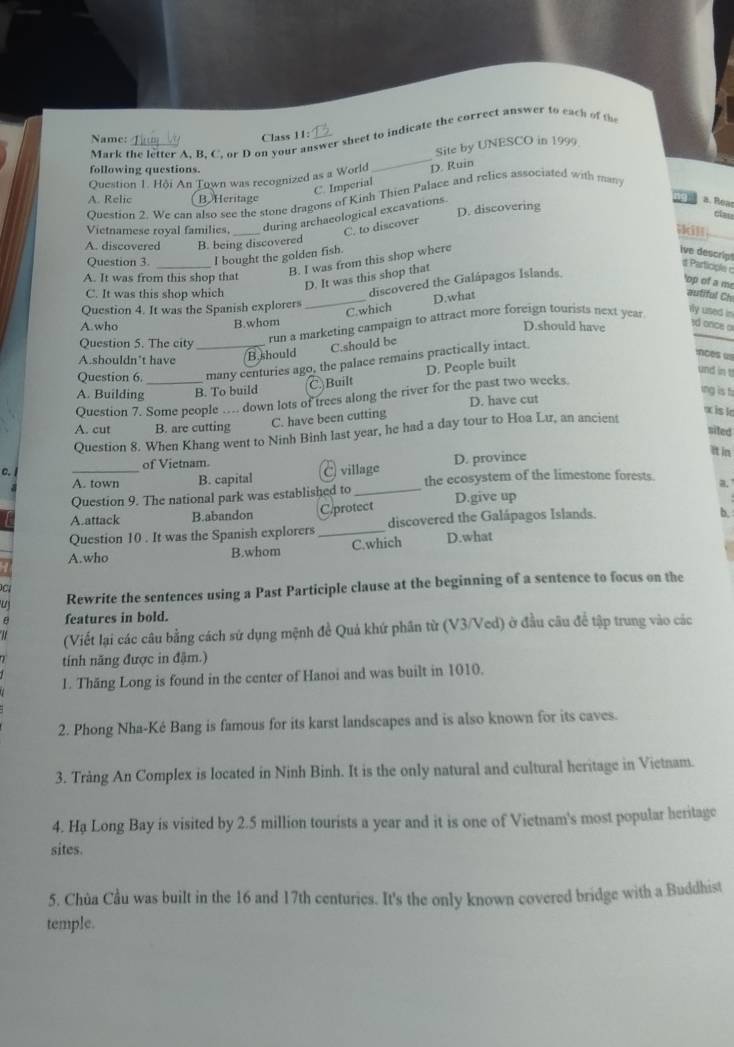 Mark the letter A. B. C. or D on your answer sheet to indicate the correct answer to each of th
Name:
Class 11:
_
Site by UNESCO in 1999
following questions.
Question 1. Hội An Town was recognized as a World D. Ruin
C. Imperial
Ouestion 2. We can also see the stone dragons of Kinh Thien Palace and relics associated with man
A. Relic B Heritage a. Reas
Vietnamese royal families, _during archaeological excavations. D. discovering
tizo
C. to discover
A. discovered B. being discovered
Question 3. _I bought the golden fish.
B. I was from this shop where
Ive descript  Participle c
A. It was from this shop that
D. It was this shop that
C. It was this shop which
discovered the Galápagos Islands
'op of a me
_C.which D.what
autiful Ch
Question 4. It was the Spanish explorers
run a marketing campaign to attract more foreign tourists next year
ily used in
A.who B.whom D.should have
1d once o
Question 5. The city
C.should be
A.shouldn’t have
B should nces ==
Question 6. _many centuries ago, the palace remains practically intact.
A. Building B. To build C)Built D. People built
und in t
ing is fi
Question 7. Some people … down lots of trees along the river for the past two weeks
C. have been cutting D. have cut
x is le
A. cut B. are cutting
sited
Question 8. When Khang went to Ninh Binh last year, he had a day tour to Hoa Lư, an ancient
c. C) village D. province
It in
of Vietnam.
A. town B. capital the ecosystem of the limestone forests. a,
Question 9. The national park was established to_
A.attack B.abandon C.protect D.give up
Question 10 . It was the Spanish explorers discovered the Galápagos Islands.
b,
A.who B.whom _C.which D.what
u Rewrite the sentences using a Past Participle clause at the beginning of a sentence to focus on the
C
θ features in bold.
(Viết lại các câu bằng cách sử dụng mệnh đề Quả khứ phần từ (V3/Ved) ở đầu câu để tập trung vào các
tính năng được in đậm.)
1. Thăng Long is found in the center of Hanoi and was built in 1010.
2. Phong Nha-Ké Bang is famous for its karst landscapes and is also known for its caves.
3. Tràng An Complex is located in Ninh Binh. It is the only natural and cultural heritage in Vietnam.
4. Hạ Long Bay is visited by 2.5 million tourists a year and it is one of Vietnam's most popular heritage
sites.
5. Chùa Cầu was built in the 16 and 17th centuries. It's the only known covered bridge with a Buddhist
temple.