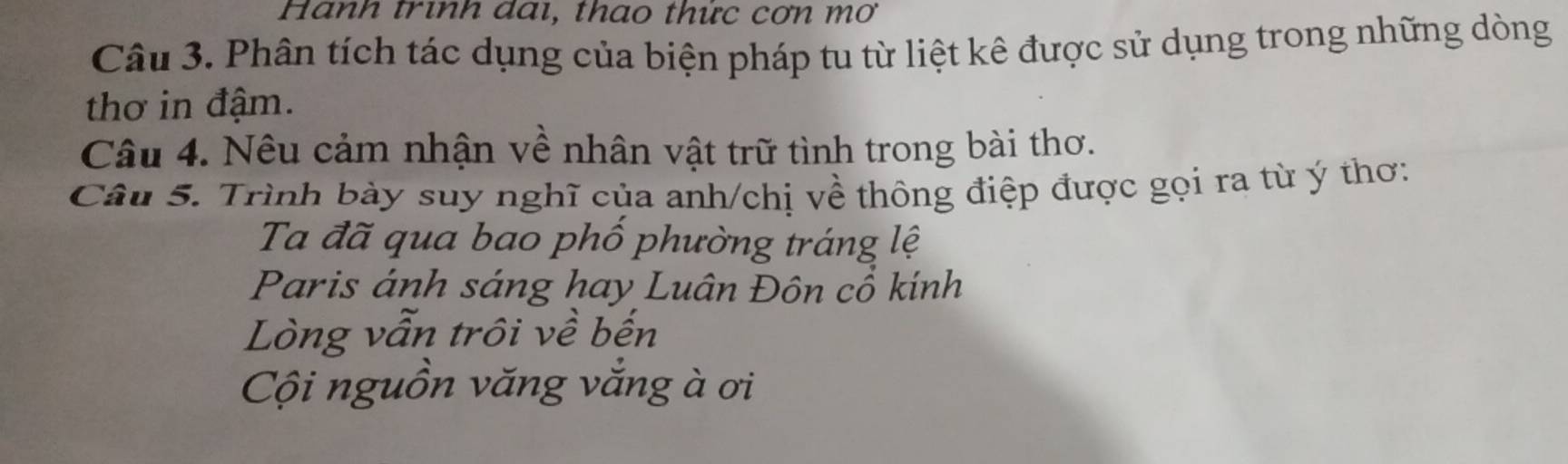 Hành trình dai, thao thức cơn mơ 
Câu 3. Phân tích tác dụng của biện pháp tu từ liệt kê được sử dụng trong những dòng 
thơ in đậm. 
Câu 4. Nêu cảm nhận về nhân vật trữ tình trong bài thơ. 
Câu 5. Trình bày suy nghĩ của anh/chị về thông điệp được gọi ra từ ý thơ: 
Ta đã qua bao phố phường tráng lệ 
Paris ánh sáng hay Luân Đôn cổ kính 
Lòng vẫn trôi về bến 
Cội nguồn văng vắng à ơi