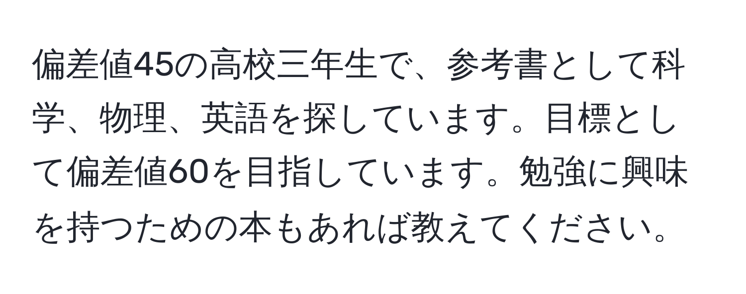 偏差値45の高校三年生で、参考書として科学、物理、英語を探しています。目標として偏差値60を目指しています。勉強に興味を持つための本もあれば教えてください。