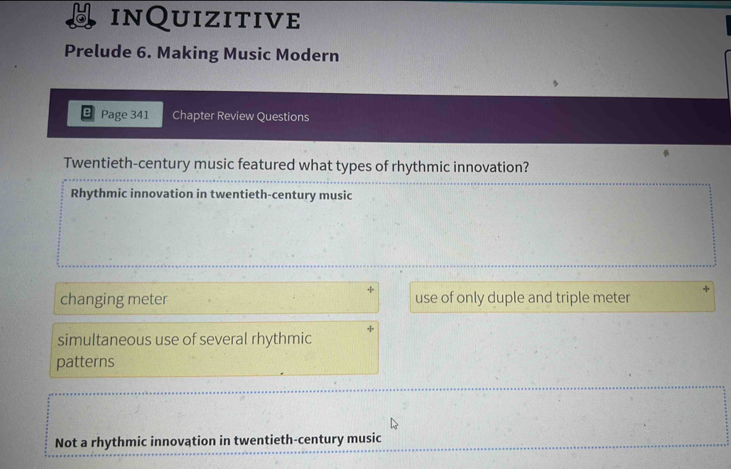 inQuizitive
Prelude 6. Making Music Modern
Page 341 Chapter Review Questions
Twentieth-century music featured what types of rhythmic innovation?
Rhythmic innovation in twentieth-century music
changing meter use of only duple and triple meter
simultaneous use of several rhythmic
patterns
Not a rhythmic innovation in twentieth-century music