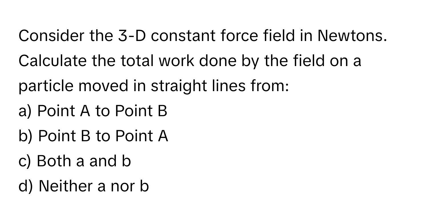 Consider the 3-D constant force field in Newtons. Calculate the total work done by the field on a particle moved in straight lines from: 
a) Point A to Point B 
b) Point B to Point A 
c) Both a and b 
d) Neither a nor b