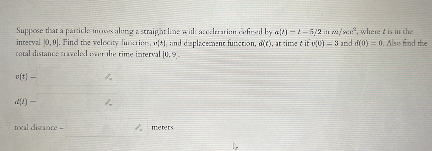 Suppose that a particle moves along a straight line with acceleration defined by a(t)=t-5/2 in m/sec^2 , where t is in the 
interval [0,9]. Find the velocity function, v(t) , and displacement function, d(t) , at time t if v(0)=3 and d(0)=0. Also find the 
total distance traveled over the time interval [0,9].
v(t)=□
d(t)=□
total distance =□ θ _2 meters.