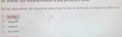 Alabar con encarecimiento a una persona o cosa
De las alternativas de respuesta seleccione la que se asemeja a la siguiente definición:
Asediar
Vituperar
Inquinar
Encomiar