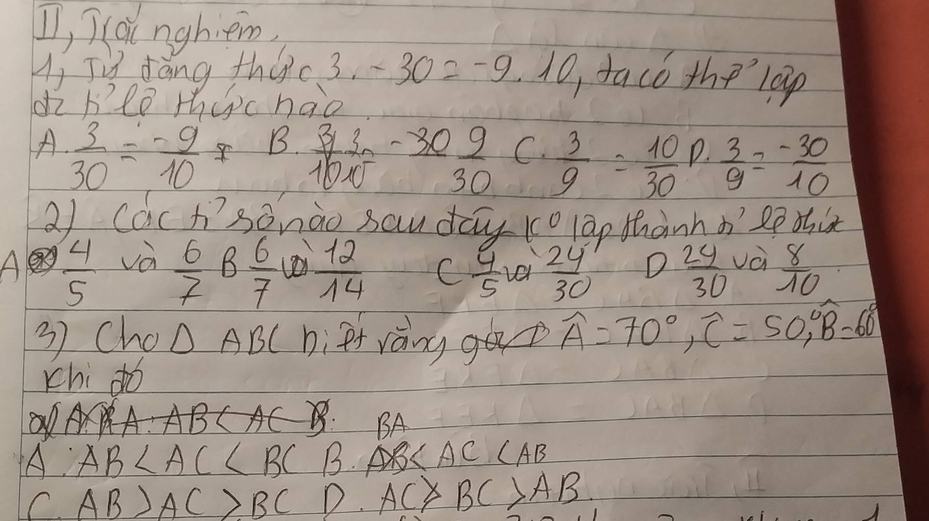 II, I lainghiem
Hi Jù dàng thec 3. -30=-9.10 ,taco thelap
di heo thepc hao
A  3/30 = (-9)/10 I B. C.
 3y/10x^2 = (-30)/30   3/9 = 10/30  P.  3/9 = (-30)/10 
21 Cach? sànào sau day (olap thành o2ē dix
 6/7 B 6/7   12/14 
A  4/5  và D  24/30  và  8/10 
C  4/5   24/30 
3) Cho △ ABC fràngg widehat A=70°, widehat C=50°, widehat B=60°
chi dó
BA
AC
A AB B. (AB
C AB>AC>BC D. AC BC>AB