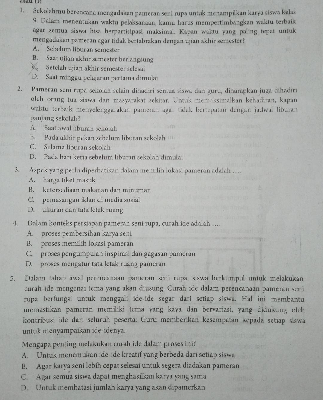 atau D!
1. Sekolahmu berencana mengadakan pameran seni rupa untuk menampilkan karya siswa kelas
9. Dalam menentukan waktu pelaksanaan, kamu harus mempertimbangkan waktu terbaik
agar semua siswa bisa berpartisipasi maksimal. Kapan waktu yang paling tepat untuk
mengadakan pameran agar tidak bertabrakan dengan ujian akhir semester?
A. Sebelum liburan semester
B. Saat ujian akhir semester berlangsung
C. Setelah ujian akhir semester selesai
D. Saat minggu pelajaran pertama dimulai
2. Pameran seni rupa sekolah selain dihadiri semua siswa dan guru, diharapkan juga dihadiri
oleh orang tua siswa dan masyarakat sekitar. Untuk memäksimalkan kehadiran, kapan
waktu terbaik menyelenggarakan pameran agar tidak bertepatan dengan jadwal liburan
panjang sekolah?
A. Saat awal liburan sekolah
B. Pada akhir pekan sebelum liburan sekolah
C. Selama liburan sekolah
D. Pada hari kerja sebelum liburan sekolah dimulai
3. Aspek yang perlu diperhatikan dalam memilih lokasi pameran adalah …
A. harga tiket masuk
B. ketersediaan makanan dan minuman
C. pemasangan iklan di media sosial
D. ukuran dan tata letak ruang
4. Dalam konteks persiapan pameran seni rupa, curah ide adalah …
A. proses pembersihan karya seni
B. proses memilih lokasi pameran
C. proses pengumpulan inspirasi dan gagasan pameran
D. proses mengatur tata letak ruang pameran
5. Dalam tahap awal perencanaan pameran seni rupa, siswa berkumpul untuk melakukan
curah ide mengenai tema yang akan diusung. Curah ide dalam perencanaan pameran seni
rupa berfungsi untuk menggali ide-ide segar dari setiap siswa. Hal ini membantu
memastikan pameran memiliki tema yang kaya dan bervariasi, yang didukung oleh
kontribusi ide dari seluruh peserta. Guru memberikan kesempatan kepada setiap siswa
untuk menyampaikan ide-idenya.
Mengapa penting melakukan curah ide dalam proses ini?
A. Untuk menemukan ide-ide kreatif yang berbeda dari setiap siswa
B. Agar karya seni lebih cepat selesai untuk segera diadakan pameran
C. Agar semua siswa dapat menghasilkan karya yang sama
D. Untuk membatasi jumlah karya yang akan dipamerkan