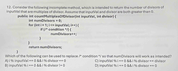 Consider the following incomplete method, which is intended to return the number of divisors of
inputVal that are multiples of divisor. Assume that inputVal and divisor are both greater than 0.
public int countMultiplesOfDivisor(int inputVal, int divisor) 
int numDivisors =0; 
for (inti=1;i inp utVal;i++) 
if(/^* condition */) 
numDivisors++;


return numDivisors;

Which of the following can be used to replace /^circ  condition */ so that numDivisors will work as intended?
A) i% inputVal ==0 ivelosecircle16diviso ==0 C) inputVal % i==0 1% divis or =□ divisor
B) inputVal % i==0 i% d ivisor I=0 D) inputVal % i==0 i% di viso ==0