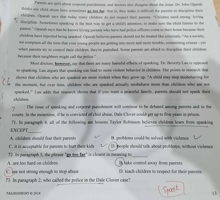 Parents are split about corporal punishment, and doctors also disagree about the issue. Dr. John Oparah
thinks our child abuse laws sometimes go too far: that is, they make it difficult for parents to discipline their
children. Oparah says that today many children do not respect their parents. “Children need strong. loving
discipline. Sometimes spanking is the best way to get a child's attention, to make sure the child listens to the
parent.” Oparah says that he knows loving parents who have had police officers come to their home because their
children have reported being spanked. Oparah believes parents should not be treated like criminals. “As a society,
we complain all the time that your young people are getting into more and more trouble, committing crimes - yet
when parents try to control their children, they're punished. Some parents are afraid to discipline their children
because their neighbors might call the police."
Most doctors, however, say that there are many harmful effects of spanking. Dr. Beverly Lau is opposed
to spanking. Lau argues that spanking can lead to more violent behavior in children. She points to research that
shows that children who are spanked are more violent when they grow up. "A child may stop misbehaving for
the moment, but over time, children who are spanked actually misbehave more than children who are not
spanked,'" Lau adds that research shows that if you want a peaceful family, parents should not spank their
children.
The issue of spanking and corporal punishment will continue to be debated among parents and in the
courts. In the meantime, if he is convicted of chid abuse, Dale Clover could get up to five years in prison.
71. In paragraph 4, all of the following are lessons Taylor Robinson believes children learn from spanking
EXCEPT_ .
A. children should fear their parents B. problems could be solved with violence
C. it is acceptable for parents to hurt their kids D. beople should talk about problems, without violence
72. In paragraph 5, the phrase "go too far" is closest in meaning to_ .
A. are too hard on children B take control away from parents
C. are not strong enough to stop abuse D. teach children to respect for their parents
73. In paragraph 2, who called the police in the Dale Clover case?
TAILIEUDIEUKY © 2024 13