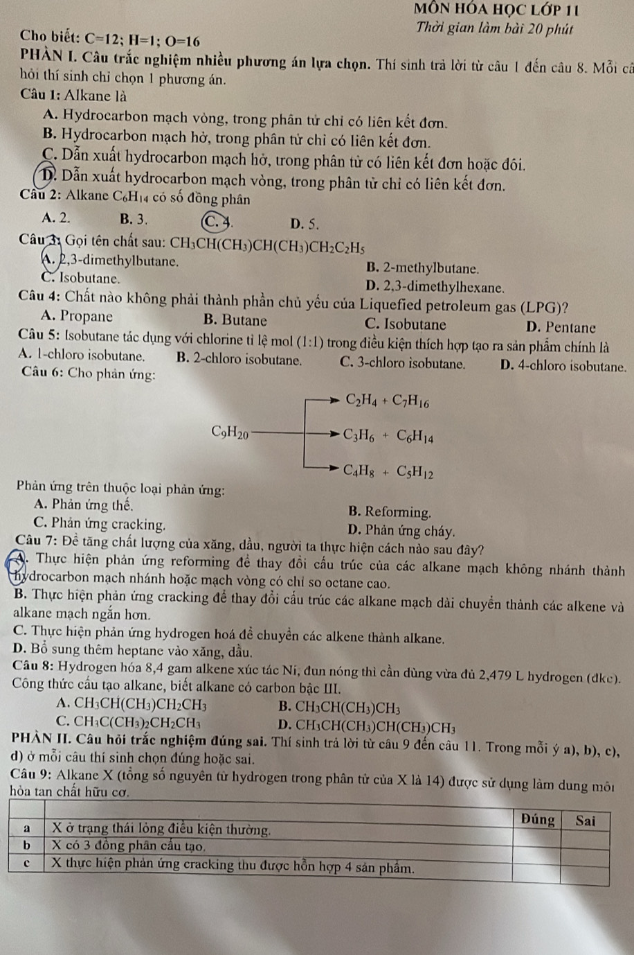 Mỗn hóa học lớp 11
Thời gian làm bài 20 phút
Cho biết: C=12;H=1;O=16
PHÀN I. Câu trắc nghiệm nhiều phương án lựa chọn. Thí sinh trả lời từ câu 1 đến câu 8. Mỗi cả
hời thí sinh chỉ chọn 1 phương án.
Câu 1: Alkane là
A. Hydrocarbon mạch vòng, trong phân tử chỉ có liên kết đơn.
B. Hydrocarbon mạch hở, trong phân tử chỉ có liên kết đơn.
C. Dẫn xuất hydrocarbon mạch hở, trong phân tử có liên kết đơn hoặc đôi.
D. Dẫn xuất hydrocarbon mạch vòng, trong phân tử chỉ có liên kết đơn.
* Câu 2: Alkane C_6H_14 có số đồng phân
A. 2. B. 3. C. 4. D. 5.
Câu 3: Gọi tên chất sau: CH_3CH(CH_3)CH(CH_3)CH_2C_2H_5
A. 2,3-dimethylbutane. B. 2-methylbutane.
C. Isobutane. D. 2,3-dimethylhexane.
Câu 4: Chất nào không phải thành phần chủ yếu của Liquefied petroleum gas (LPG)?
A. Propane B. Butane C. Isobutane D. Pentane
Câu 5: Isobutane tác dụng với chlorine tỉ lệ mol (1:1) trong điều kiện thích hợp tạo ra sản phẩm chính là
A. 1-chloro isobutane. B. 2-chloro isobutane. C. 3-chloro isobutane. D. 4-chloro isobutane.
Câu 6: Cho phản ứng:
C_2H_4+C_7H_16
C_9H_20
C_3H_6+C_6H_14
C_4H_8+C_5H_12
Phản ứng trên thuộc loại phản ứng:
A. Phản ứng thế. B. Reforming.
C. Phản ứng cracking. D. Phản ứng cháy.
Câu 7: Đề tăng chất lượng của xăng, dầu, người ta thực hiện cách nào sau đây?
A. Thực hiện phản ứng reforming đề thay đổi cấu trúc của các alkane mạch không nhánh thành
hydrocarbon mạch nhánh hoặc mạch vòng có chỉ so octane cao.
B. Thực hiện phản ứng cracking để thay đổi cấu trúc các alkane mạch dài chuyển thành các alkene và
alkane mạch ngắn hơn.
C. Thực hiện phản ứng hydrogen hoá đề chuyển các alkene thành alkane.
D. Bổ sung thêm heptane vào xăng, dầu.
Câu 8: Hydrogen hóa 8,4 gam alkene xúc tác Ni, đun nóng thì cần dùng vừa đủ 2,479 L hydrogen (dkc).
Công thức cầu tạo alkane, biết alkane có carbon bậc III.
A. CH_3CH(CH_3)CH_2CH_3 B. CH_3CH(CH_3)CH_3
C. CH_3C(CH_3)_2CH_2CH_3. C CH(CH_3)CH(CH_3)CH_3
PHÀN II. Câu hỏi trắc nghiệm đúng sai. Thí sinh trả lời từ câu 9 đến câu 11. Trong mỗi ý a), b), c),
d) ở mỗi câu thí sinh chọn đúng hoặc sai.
Câu 9: Alkane X (tổng số nguyên tử hydrogen trong phân tử của X là 14) được sử dụng làm dung môn
hòa tan chất hữu cơ.