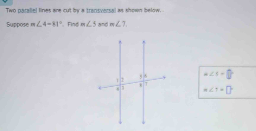 Two parallel lines are cut by a transversal as shown below. 
Suppose m∠ 4=81° 、Find m∠ 5 and m∠ 7.
m∠ 5=□°
m∠ 7=□°