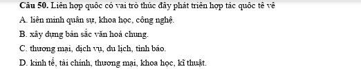 Liên hợp quốc có vai trò thúc đây phát triên hợp tác quốc tê về
A. liên minh quân sự, khoa học, công nghệ.
B. xây dụng bản sắc văn hoá chung.
C. thương mại, dịch vụ, đu lịch, tỉnh báo.
D. kinh tế, tài chính, thương mại, khoa học, kĩ thuật.