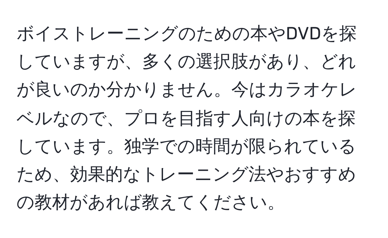 ボイストレーニングのための本やDVDを探していますが、多くの選択肢があり、どれが良いのか分かりません。今はカラオケレベルなので、プロを目指す人向けの本を探しています。独学での時間が限られているため、効果的なトレーニング法やおすすめの教材があれば教えてください。