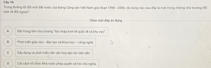 Trong đường lối đối mới đất nước của Đảng Cộng sản Việt Nam giai đoạn 1996 - 2006, nội dung nào sau đây là một trong những chủ trương đối
mới về đối ngoại?
Chọn một đáp án đúng
A Đặt trọng tâm chủ trương "hội nhập kinh tế quốc tế và khu vực".
B Phát triển giáo dục - đào tạo và khoa học - công nghệ.
C Xây dựng và phát triển nền văn hoá dân tộc tiên tiến.
D Cải cách tổ chức Nhà nước pháp quyền xã hội chủ nghĩa.