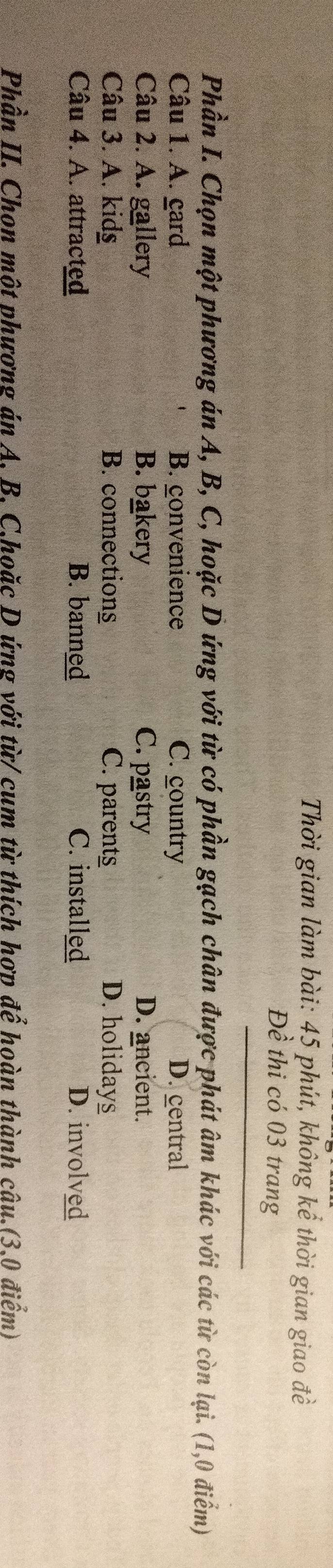 Thời gian làm bài: 45 phút, không kể thời gian giao đề
Đề thi có 03 trang
Phần I. Chọn một phương án A, B, C, hoặc D ứng với từ có phần gạch chân được phát âm khác với các từ còn lại. (1,0 điểm)
Câu 1. A. gard B. convenience C. country D. central
Câu 2. A. gallery B. bakery C. pastry D. ancient.
Câu 3. A. kidg B. connections C. parents D. holidays
Câu 4. A. attracted B. banned C. installed D. involved
Phần II. Chon một phương án A. B. C.hoặc D ứng với từ/ cum từ thích hợp để hoàn thành câu.(3.0 điểm)