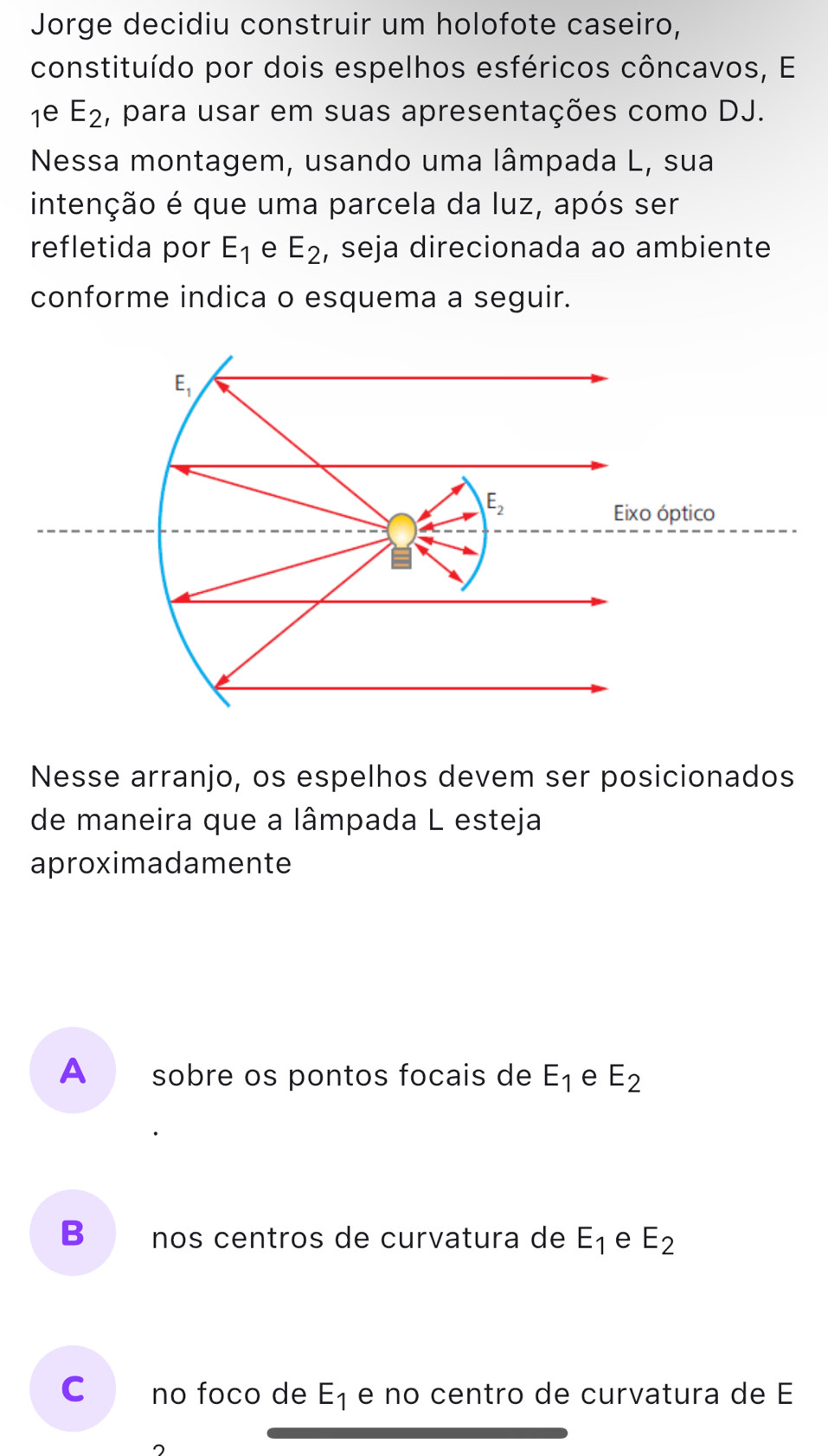 Jorge decidiu construir um holofote caseiro,
constituído por dois espelhos esféricos côncavos, El
1^(∈) E_2 , para usar em suas apresentações como DJ.
Nessa montagem, usando uma lâmpada L, sua
intenção é que uma parcela da luz, após ser
refletida por E_1 e E_2 , seja direcionada ao ambiente
conforme indica o esquema a seguir.
Nesse arranjo, os espelhos devem ser posicionados
de maneira que a lâmpada L esteja
aproximadamente
A sobre os pontos focais de E_1 e E_2
B nos centros de curvatura de E_1 e E_2
C no foco de E_1 e no centro de curvatura de E