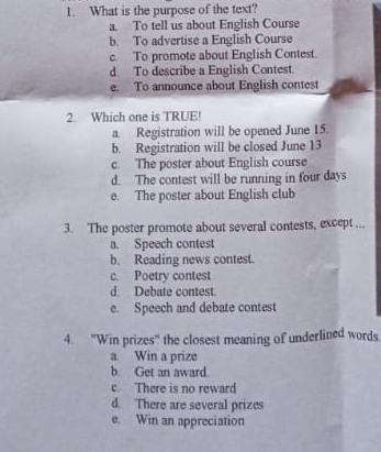 What is the purpose of the text?
a. To tell us about English Course
b. To advertise a English Course
c. To promote about English Contest.
d. To describe a English Contest.
e. To announce about English contest
2. Which one is TRUE!
a. Registration will be opened June 15.
b. Registration will be closed June 13
c. The poster about English course
d. The contest will be running in four days
e. The poster about English club
3. The poster promote about several contests, except ...
a. Speech contest
b. Reading news contest.
c. Poetry contest
d Debate contest.
e. Speech and debate contest
4. 'Win prizes' the closest meaning of underlined words.
a. Win a prize
b. Get an award.
c. There is no reward
d. There are several prizes
e. Win an appreciation