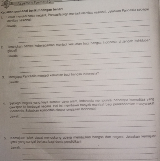 Asesmen Formatif 2 
Kerjakan soal-soal berikut dengan benar! 
1. Selain menjadi dasar negara, Pancasila juga menjadi identitas nasional. Jelaskan Pancasila sebagai 
identitas nasional! 
Jawab: 
_ 
_ 
_ 
2. Terangkan bahwa keberagaman menjadi kekuatan bagi bangsa Indonesia di tengah kehidupan 
global!_ 
Jawab:_ 
_ 
_ 
3. Mengapa Pancasila menjadi kekuatan bagi bangsa Indonesia? 
_ 
Jawab: 
_ 
_ 
_ 
4. Sebagai negara yang kaya sumber daya alam, Indonesia mempunyai beberapa komoditas yang 
diekspor ke berbagai negara. Hal ini membawa banyak manfaat bagi perekonomian masyarakat 
Indonesia. Sebutkan komoditas ekspor unggulan Indonesia! 
_ 
Jawab: 
_ 
_ 
_ 
5. Kemajuan iptek dapat mendukung upaya memajukan bangsa dan negara. Jelaskan kemajuan 
iptek yang sangat berjasa bagi dunia pendidikan! 
Jawab:_ 
_ 
_