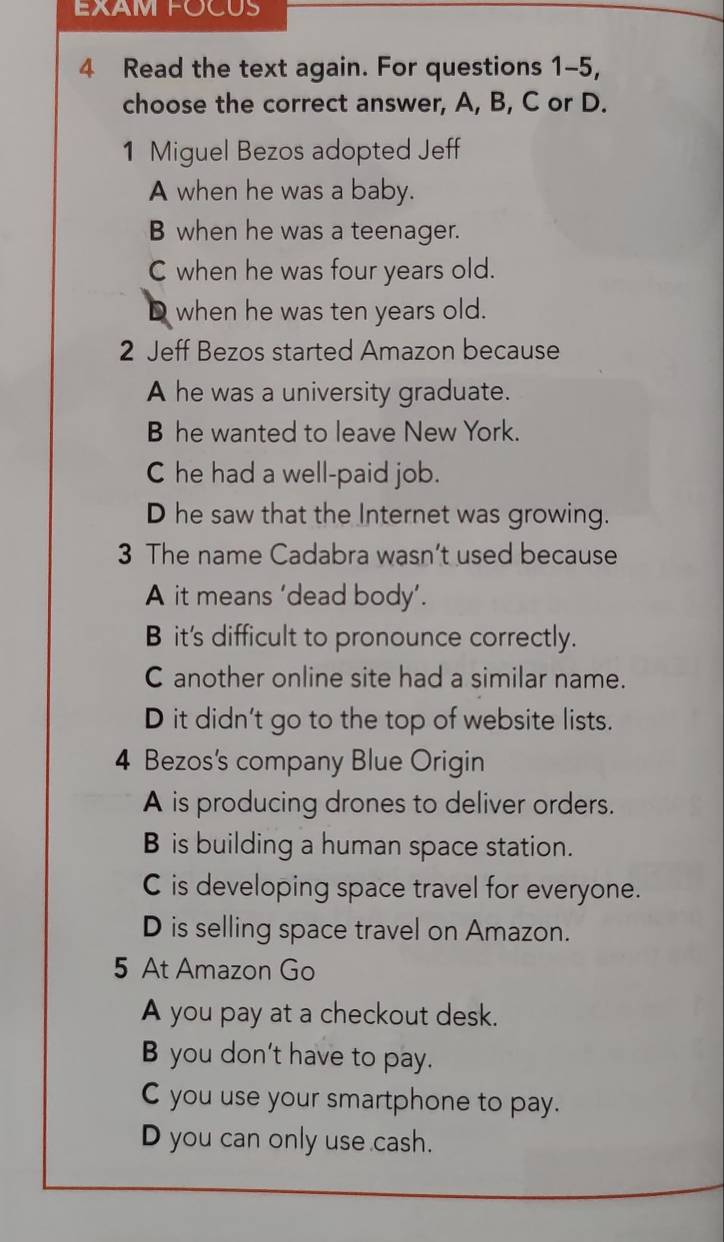 EXAM FOCUS
4 Read the text again. For questions 1-5,
choose the correct answer, A, B, C or D.
1 Miguel Bezos adopted Jeff
A when he was a baby.
B when he was a teenager.
C when he was four years old.
D when he was ten years old.
2 Jeff Bezos started Amazon because
A he was a university graduate.
B he wanted to leave New York.
C he had a well-paid job.
D he saw that the Internet was growing.
3 The name Cadabra wasn’t used because
A it means ‘dead body’.
B it's difficult to pronounce correctly.
C another online site had a similar name.
D it didn't go to the top of website lists.
4 Bezos's company Blue Origin
A is producing drones to deliver orders.
B is building a human space station.
C is developing space travel for everyone.
D is selling space travel on Amazon.
5 At Amazon Go
A you pay at a checkout desk.
B you don't have to pay.
C you use your smartphone to pay.
D you can only use cash.