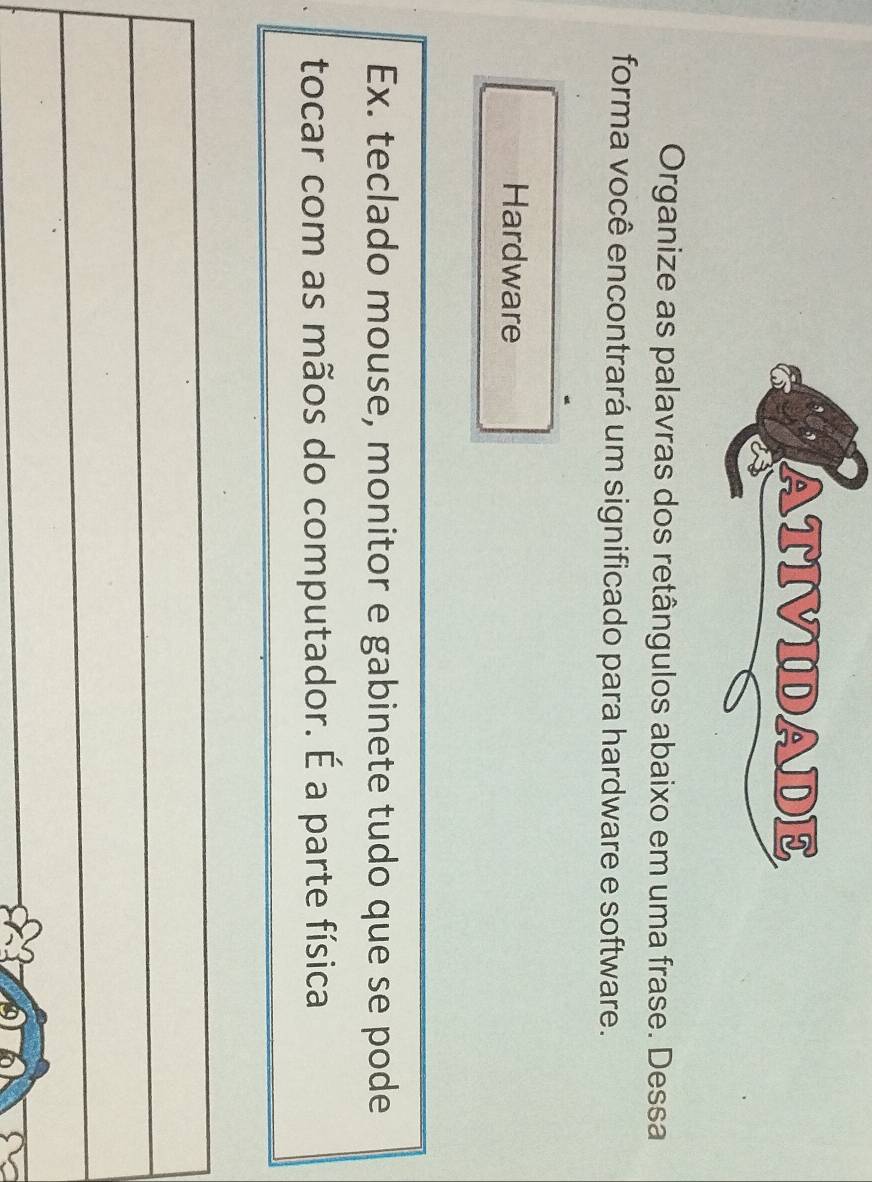 ATIVIDADE 
Organize as palavras dos retângulos abaixo em uma frase. Dessa 
forma você encontrará um significado para hardware e software. 
Hardware 
Ex. teclado mouse, monitor e gabinete tudo que se pode 
tocar com as mãos do computador. É a parte física