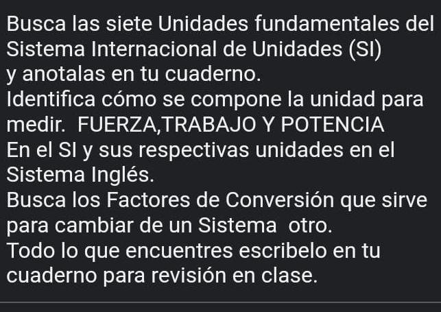 Busca las siete Unidades fundamentales del 
Sistema Internacional de Unidades (SI) 
y anotalas en tu cuaderno. 
Identifica cómo se compone la unidad para 
medir. FUERZA,TRABAJO Y POTENCIA 
En el SI y sus respectivas unidades en el 
Sistema Inglés. 
Busca los Factores de Conversión que sirve 
para cambiar de un Sistema otro. 
Todo lo que encuentres escribelo en tu 
cuaderno para revisión en clase.