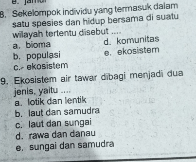 Sekelompok individu yang termasuk dalam
satu spesies dan hidup bersama di suatu
wilayah tertentu disebut ....
a. bioma d. komunitas
b. populasi e. ekosistem
c. ekosistem
9. Ekosistem air tawar dibagi menjadi dua
jenis, yaitu ....
a. lotik dan lentik
b. laut dan samudra
c. laut dan sungai
d. rawa dan danau
e. sungai dan samudra