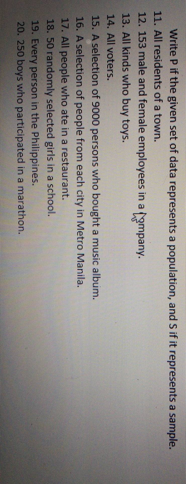 Write P if the given set of data represents a population, and S if it represents a sample. 
11. All residents of a town. 
12. 153 male and female employees in a ( mpany. 
13. All kinds who buy toys. 
14. All voters. 
15. A selection of 9000 persons who bought a music album. 
16. A selection of people from each city in Metro Manila. 
17. All people who ate in a restaurant. 
18. 50 randomly selected girls in a school. 
19. Every person in the Philippines. 
20. 250 boys who participated in a marathon.