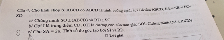 Cho hình chóp S. ABCD có ABCD là hình vuông cạnh a, O là tâm ABCD, SA=SB=SC=
SD 
a/ Chứng minh SO⊥ (ABCD) và BD⊥ SC. 
b/ Gọi I là trung điểm CD, OH là đường cao của tam giác SOI. Chứng minh OH⊥ (SCD). 
c/ Cho SA=2a. Tính số đo góc tạo bởi SI và BD. 
Lời giải