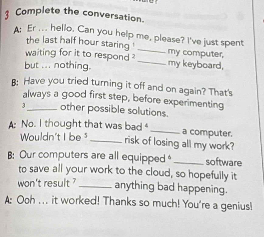 Complete the conversation. 
A: Er ... hello. Can you help me, please? I've just spent 
the last half hour staring '_ 
my computer, 
waiting for it to respond ?_ 
but ... nothing. 
my keyboard, 
B: Have you tried turning it off and on again? That's 
always a good first step, before experimenting 
3 
other possible solutions. 
A: No. I thought that was bad _ 
Wouldn't I be 5 _ 
a computer. 
risk of losing all my work? 
B: Our computers are all equipped _software 
to save all your work to the cloud, so hopefully it 
won't result _ 
anything bad happening. 
A: Ooh ... it worked! Thanks so much! You're a genius!