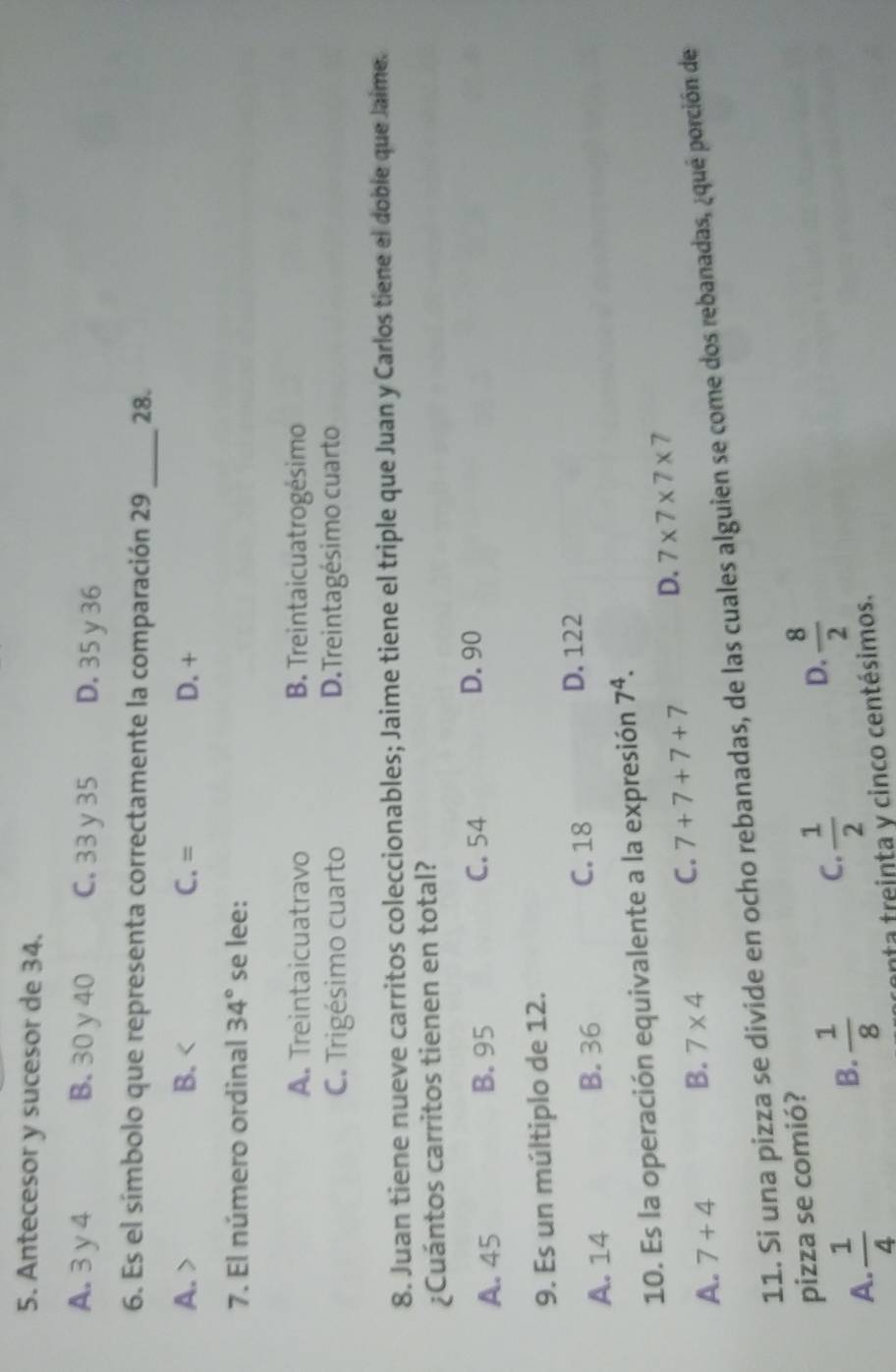 Antecesor y sucesor de 34.
A. 3 y 4 B. 30 y 40 C. 33 y35 D. 35y 36
_
6. Es el símbolo que representa correctamente la comparación 29 28.
A. B. C. = D. +
7. El número ordinal 34° se lee:
A. Treintaicuatravo B. Treintaicuatrogésimo
C. Trigésimo cuarto D.Treintagésimo cuarto
8. Juan tiene nueve carritos coleccionables; Jaime tiene el triple que Juan y Carlos tiene el doble que Jaime.
¿Cuántos carritos tienen en total?
A. 45 B. 95 C. 54
D. 90
9. Es un múltiplo de 12.
A. 14 B. 36 C. 18
D. 122
10. Es la operación equivalente a la expresión 7^4.
A. 7+4 B. 7* 4 C. 7+7+7+7 D. 7* 7* 7* 7
11. Si una pizza se divide en ocho rebanadas, de las cuales alguien se come dos rebanadas, ¿qué porción de
pizza se comió?
A.  1/4 
B.  1/8 
C.  1/2 
D.  8/2 
anta treinta y cinco centésimos.