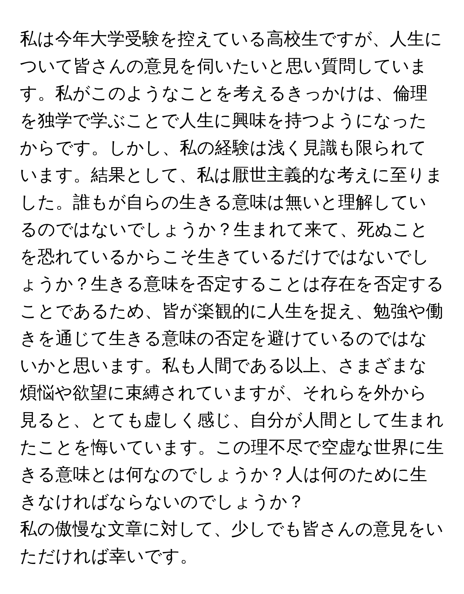 私は今年大学受験を控えている高校生ですが、人生について皆さんの意見を伺いたいと思い質問しています。私がこのようなことを考えるきっかけは、倫理を独学で学ぶことで人生に興味を持つようになったからです。しかし、私の経験は浅く見識も限られています。結果として、私は厭世主義的な考えに至りました。誰もが自らの生きる意味は無いと理解しているのではないでしょうか？生まれて来て、死ぬことを恐れているからこそ生きているだけではないでしょうか？生きる意味を否定することは存在を否定することであるため、皆が楽観的に人生を捉え、勉強や働きを通じて生きる意味の否定を避けているのではないかと思います。私も人間である以上、さまざまな煩悩や欲望に束縛されていますが、それらを外から見ると、とても虚しく感じ、自分が人間として生まれたことを悔いています。この理不尽で空虚な世界に生きる意味とは何なのでしょうか？人は何のために生きなければならないのでしょうか？

私の傲慢な文章に対して、少しでも皆さんの意見をいただければ幸いです。