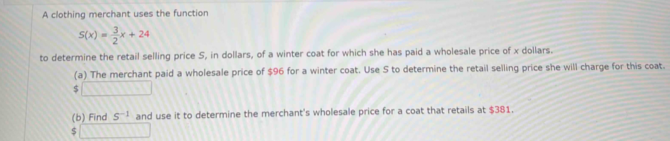 A clothing merchant uses the function
S(x)= 3/2 x+24
to determine the retail selling price S, in dollars, of a winter coat for which she has paid a wholesale price of x dollars. 
(a) The merchant paid a wholesale price of $96 for a winter coat. Use S to determine the retail selling price she will charge for this coat. 
(b) Find S^(-1) and use it to determine the merchant's wholesale price for a coat that retails at $381. 
□