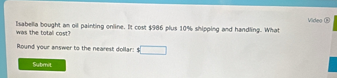 Video 
Isabella bought an oil painting online. It cost $986 plus 10% shipping and handling. What 
was the total cost? 
Round your answer to the nearest dollar: :□ 
Submit