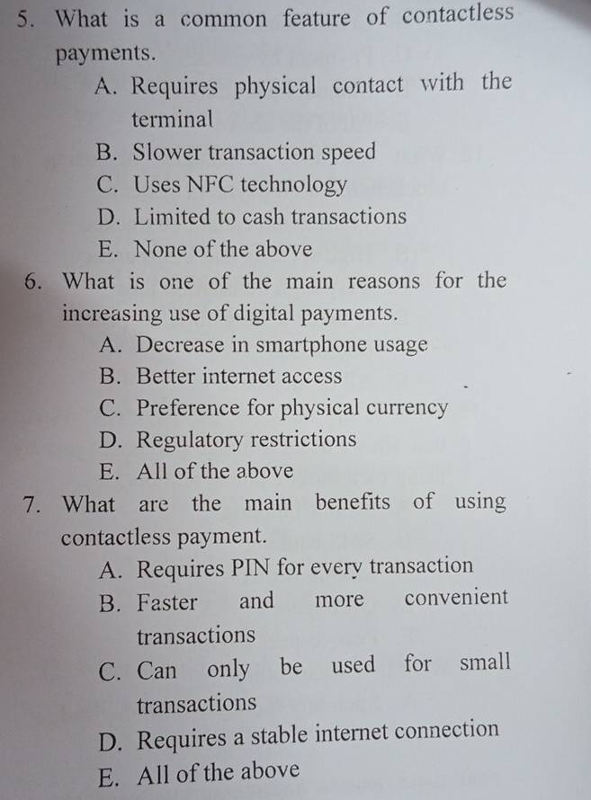 What is a common feature of contactless
payments.
A. Requires physical contact with the
terminal
B. Slower transaction speed
C. Uses NFC technology
D. Limited to cash transactions
E. None of the above
6. What is one of the main reasons for the
increasing use of digital payments.
A. Decrease in smartphone usage
B. Better internet access
C. Preference for physical currency
D. Regulatory restrictions
E. All of the above
7. What are the main benefits of using
contactless payment.
A. Requires PIN for every transaction
B. Faster and more convenient
transactions
C. Can only be used for small
transactions
D. Requires a stable internet connection
E. All of the above